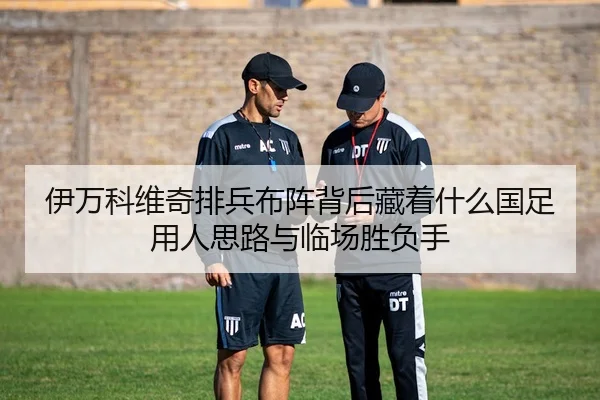 伊万科维奇排兵布阵背后藏着什么国足用人思路与临场胜负手（kaiyun）